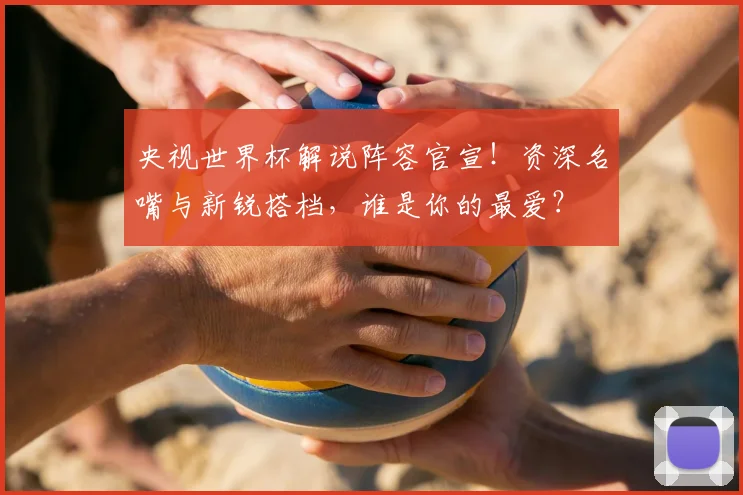 央视世界杯解说阵容官宣！资深名嘴与新锐搭档，谁是你的最爱？