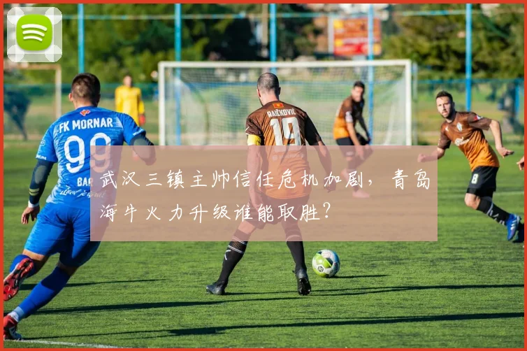 武汉三镇主帅信任危机加剧,青岛海牛火力升级谁能取胜?