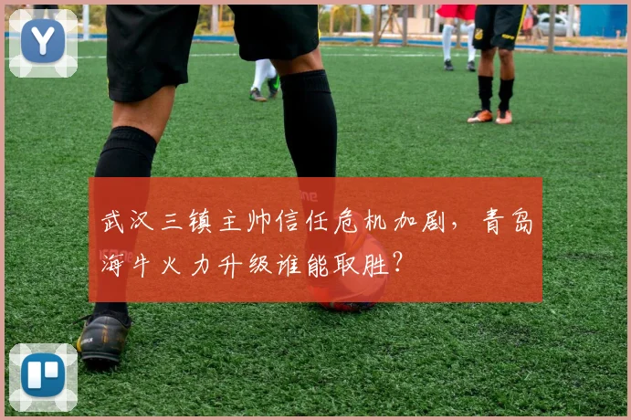 武汉三镇主帅信任危机加剧,青岛海牛火力升级谁能取胜?