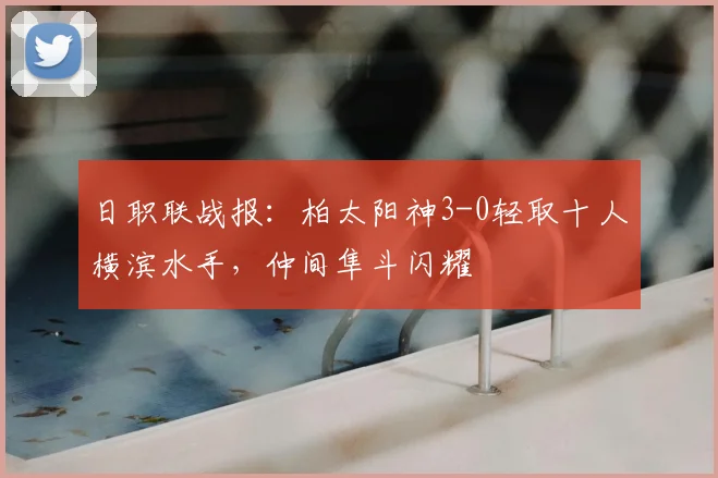 日职联战报：柏太阳神3-0轻取十人横滨水手，仲间隼斗闪耀