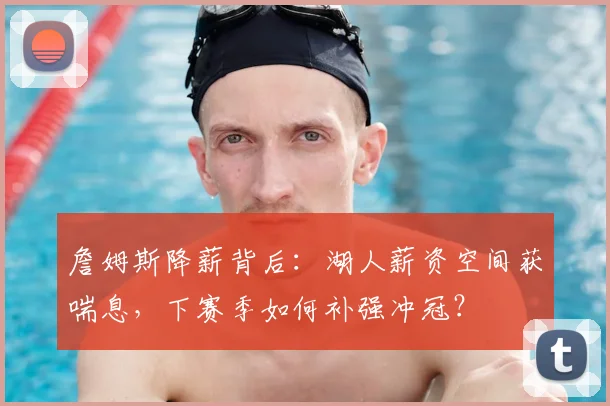 詹姆斯降薪背后：湖人薪资空间获喘息，下赛季如何补强冲冠？