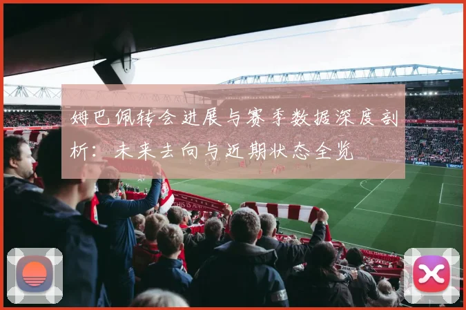 姆巴佩转会进展与赛季数据深度剖析:未来去向与近期状态全览
