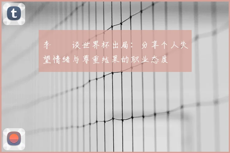 李昇祐谈世界杯出局：分享个人失望情绪与尊重结果的职业态度