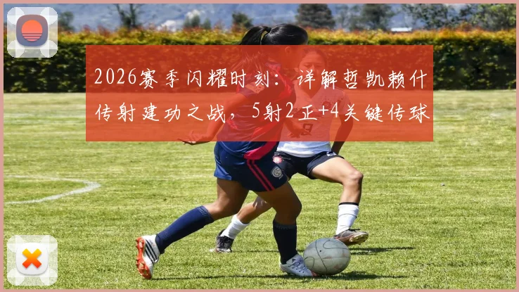 2026赛季闪耀时刻：详解哲凯赖什传射建功之战，5射2正+4关键传球背后的球员实力与转会动态
